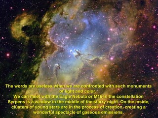 The words are useless when we are confronted with such monuments of light and color.  We can meet with the Eagle Nebula or M16 in the constellation Serpens is a window in the middle of the starry night. On the inside, clusters of young stars are in the process of creation, creating a wonderful spectacle of gaseous emissions. 