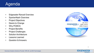 Business Analytics Solutions Provider: EPM, BI, and BD Technologies
Agenda
• Edgewater Ranzal Overview
• SpartanNash Overview
• Project Objectives
• Desire to Change
• Why PCMCS
• Project Benefits
• Project Challenges
• Solution Architecture
• Lessons Learned
• Question & Answers
20+ Years
1000+ Clients
2000+ Projects
2
 