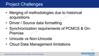 Business Analytics Solutions Provider: EPM, BI, and BD Technologies
Project Challenges
28
• Merging of methodologies due to historical
acquisitions
• Driver / Source data formatting
• Synchronization requirements of PCMCS & On-
Premise
• Unicode vs Non-Unicode
• Cloud Data Management limitations
 