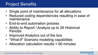Business Analytics Solutions Provider: EPM, BI, and BD Technologies
Project Benefits
29
• Single point of maintenance for all allocations
• Reduced coding dependencies resulting in ease of
maintenance
• End-to-end automation process
• Ability to Report / Analyze up to 26 Historical
Periods
• Improved Analytics out of the box
• “What-If” Scenario modeling capabilities
• Allocation calculation results < 60 minutes
 