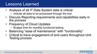 Business Analytics Solutions Provider: EPM, BI, and BD Technologies
Lessons Learned
• Analysis of all IT Data System data is critical
– Include all data to be processed through the tool
• Discuss Reporting requirements and capabilities early in
the process
• Frequency of Cloud Updates
– Budget time for monthly functional testing
• Balancing “ease of maintenance” with “functionality”
• Critical to have engagement of end users throughout Unit
Testing process
31
 