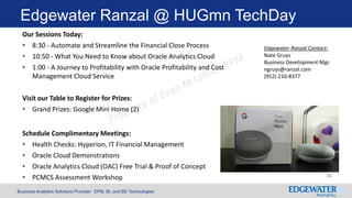 Business Analytics Solutions Provider: EPM, BI, and BD Technologies
Edgewater Ranzal @ HUGmn TechDay
Our Sessions Today:
• 8:30 - Automate and Streamline the Financial Close Process
• 10:50 - What You Need to Know about Oracle Analytics Cloud
• 1:00 - A Journey to Profitability with Oracle Profitability and Cost
Management Cloud Service
Visit our Table to Register for Prizes:
• Grand Prizes: Google Mini Home (2)
Schedule Complimentary Meetings:
• Health Checks: Hyperion, IT Financial Management
• Oracle Cloud Demonstrations
• Oracle Analytics Cloud (OAC) Free Trial & Proof of Concept
• PCMCS Assessment Workshop
Edgewater Ranzal Contact:
Nate Gruys
Business Development Mgr.
ngruys@ranzal.com
(952) 210-8377
36
 