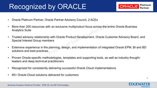 Business Analytics Solutions Provider: EPM, BI, and BD Technologies
Recognized by ORACLE
• Oracle Platinum Partner, Oracle Partner Advisory Council, 2 ACEs
• More than 200 resources with an exclusive multiproduct focus across the entire Oracle Business
Analytics Suite
• Trusted advisory relationship with Oracle Product Development, Oracle Customer Advisory Board, and
Special Interest Group members
• Extensive experience in the planning, design, and implementation of integrated Oracle EPM, BI and BD
solutions and best practices
• Proven Oracle-specific methodologies, templates and supporting tools, as well as industry thought-
leaders and deep technical practitioners
• Recognized for consistently delivering successful Oracle Cloud implementations
• 85+ Oracle Cloud solutions delivered for customers
4
 