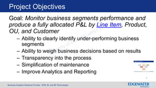 Business Analytics Solutions Provider: EPM, BI, and BD Technologies
Project Objectives
7
Goal: Monitor business segments performance and
produce a fully allocated P&L by Line Item, Product,
OU, and Customer
– Ability to clearly identify under-performing business
segments
– Ability to weigh business decisions based on results
– Transparency into the process
– Simplification of maintenance
– Improve Analytics and Reporting
 