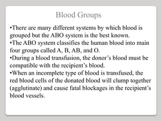 Blood Groups
•There are many different systems by which blood is
grouped but the ABO system is the best known.
•The ABO system classifies the human blood into main
four groups called A, B, AB, and O.
•During a blood transfusion, the donor’s blood must be
compatible with the recipient’s blood.
•When an incomplete type of blood is transfused, the
red blood cells of the donated blood will clump together
(agglutinate) and cause fatal blockages in the recipient’s
blood vessels.
 