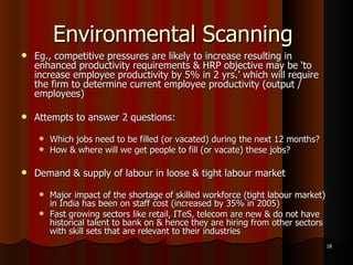 Environmental Scanning  Eg., competitive pressures are likely to increase resulting in enhanced productivity requirements & HRP objective may be ‘to increase employee productivity by 5% in 2 yrs.’ which will require the firm to determine current employee productivity (output / employees) Attempts to answer 2 questions: Which jobs need to be filled (or vacated) during the next 12 months? How & where will we get people to fill (or vacate) these jobs? Demand & supply of labour in loose & tight labour market Major impact of the shortage of skilled workforce (tight labour market) in India has been on staff cost (increased by 35% in 2005) Fast growing sectors like retail, ITeS, telecom are new & do not have historical talent to bank on & hence they are hiring from other sectors with skill sets that are relevant to their industries 