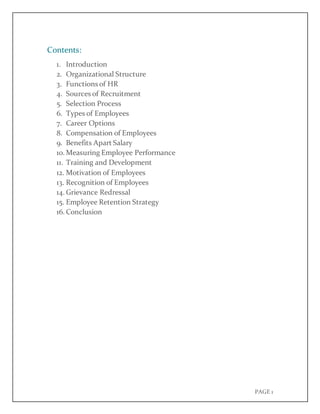 PAGE 1
Contents:
1. Introduction
2. Organizational Structure
3. Functions of HR
4. Sources of Recruitment
5. Selection Process
6. Types of Employees
7. Career Options
8. Compensation of Employees
9. Benefits Apart Salary
10. Measuring Employee Performance
11. Training and Development
12. Motivation of Employees
13. Recognition of Employees
14. Grievance Redressal
15. Employee Retention Strategy
16. Conclusion
 