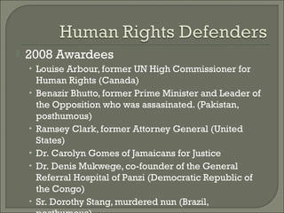    2008 Awardees
    • Louise Arbour, former UN High Commissioner for
        Human Rights (Canada)
    •   Benazir Bhutto, former Prime Minister and Leader of
        the Opposition who was assasinated. (Pakistan,
        posthumous)
    •   Ramsey Clark, former Attorney General (United
        States)
    •   Dr. Carolyn Gomes of Jamaicans for Justice
    •   Dr. Denis Mukwege, co-founder of the General
        Referral Hospital of Panzi (Democratic Republic of
        the Congo)
    •   Sr. Dorothy Stang, murdered nun (Brazil,
 