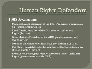    1968 Awardees
    • Manuel Bianchi, chairman of the Inter-American Commission
        on Human Rights (Chile)
    •   René Cassin, member of the Commission on Human
        Rights (France)
    •   Albert Luthuli, President of the ANC (posthumous award)
        (South Africa)
    •   Mehranguiz Manoutchehrian, attorney and senator (Iran)
    •   Petr Emelyanovich Nedbailo, member of the Commission on
        Human Rights (Ukraine)
    •   Eleanor Roosevelt, president of the Commission on Human
        Rights (posthumous award) (USA)
 