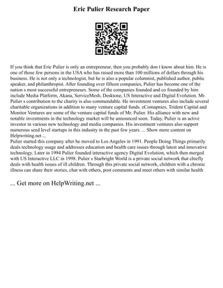 Eric Pulier Research Paper
If you think that Eric Pulier is only an entrepreneur, then you probably don t know about him. He is
one of those few persons in the USA who has raised more than 100 millions of dollars through his
business. He is not only a technologist, but he is also a popular columnist, published author, public
speaker, and philanthropist. After founding over fifteen companies, Pulier has become one of the
nation s most successful entrepreneurs. Some of the companies founded and co founded by him
include Media Platform, Akana, ServiceMesh, Desktone, US Interactive and Digital Evolution. Mr.
Pulier s contribution to the charity is also commendable. He investment ventures also include several
charitable organizations in addition to many venture capital funds. eComapnies, Trident Capital and
Monitor Ventures are some of the venture capital funds of Mr. Pulier. His alliance with new and
notable investments in the technology market will be announced soon. Today, Pulier is an active
investor in various new technology and media companies. His investment ventures also support
numerous seed level startups in this industry in the past few years. ... Show more content on
Helpwriting.net ...
Pulier started this company after he moved to Los Angeles in 1991. People Doing Things primarily
deals technology usage and addresses education and health care issues through latest and innovative
technology. Later in 1994 Pulier founded interactive agency Digital Evolution, which then merged
with US Interactive LLC in 1998. Pulier s Starbright World is a private social network that chiefly
deals with health issues of ill children. Through this private social network, children with a chronic
illness can share their stories, chat with others, post comments and meet others with similar health
... Get more on HelpWriting.net ...
 