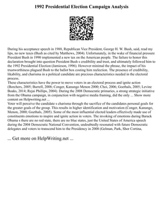 1992 Presidential Election Campaign Analysis
During his acceptance speech in 1988, Republican Vice President, George H. W. Bush, said, read my
lips, no new taxes (Bush as cited by Matthews, 2004). Unfortunately, in the wake of financial pressure
President Bush in 1990 implemented a new tax on the American people. The failure to honor this
declaration brought into question President Bush s credibility and trust, and ultimately followed him to
the 1992 Presidential Election (Jamieson, 1996). However minimal the phrase, the impact of his
trustworthiness plagued Bush to the ballot box costing him reelection. The presence of credibility,
likability, and charisma in a political candidate are precious characteristics needed in the electoral
process.
These characteristics have the power to move voters in an electoral process and ignite action
(Borchers, 2005; Burrell, 2008; Conger, Kanungo Menon 2000; Choi, 2006; Goethals, 2005; Levine
Boaks, 2014; Rejai Phillips, 2004). During the 2008 Democratic primaries, a strong strategic initiative
from the Obama campaign, in conjunction with negative media framing, did the only ... Show more
content on Helpwriting.net ...
Voter will perceive the candidate s charisma through the sacrifice of the candidates personal goals for
the greater goals of the group. This results in higher identification and motivation (Conger, Kanungo,
Menon, 2000; Goethals, 2005). Some of the most influential elected leaders effectively made use of
constituents emotions to inspire and ignite action in voters. The invoking of emotions during Barack
Obama s there are no red state, there are no blue states, just the United States of America speech
during the 2004 Democratic National Convention, undoubtedly resonated with future Democratic
delegates and voters to transcend him to the Presidency in 2008 (Gelman, Park, Shor Cortina,
... Get more on HelpWriting.net ...
 