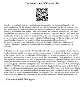 The Importance Of Eternal Life
First, let s be absolutely clear on what God wants for each of us. He wants us to have all of the
blessings of eternal life. He wants us to become like Him. To help us do that, He has given us a plan.
This plan is based on eternal truths and is not altered according to the social trends of the day. (Elder
Jeffrey R. Holland.) My dear brother I want you to be sure that you know how much the Lord loves
you and to have clear that he gave us commandments, but at the same time free will. This means that
you have the power to choose how to live your life. As the Lord loves you I love you too, and I want
to see you shining and doing what makes you happy, but I can assure you that out of the Lord´s path
you will not be as happy as you would if ... Show more content on Helpwriting.net ...
We are to follow them in marrying and providing physical bodies for Heavenly Father s spirit
children. Obviously, a samegender relationship is inconsistent with this plan. (Elder Jeffrey R.
Holland.)
In The Family: A Proclamation to the World, the First Presidency and Council of the Twelve Apostles
proclaim that marriage between a man and a woman is ordained of God and that the family is central
to the Creator s plan for the eternal destiny of His children. As we were commandment to be fruitful
and multiply we need to focus on the plan and follow this commandment. Our responsibilities to learn
and understand the doctrine of the plan, to uphold and be examples of righteous marriage, and to teach
correct principles in the home and at church may cause us to wonder if we are equal to the task. We
are ordinary people who must accomplish a most extraordinary work. (Elder David A. Bednar Ensign,
Jun 2006, 82 87.) The Lord loves us and want us to follow the plan, but if we decide to do not do it is
when we break his commandments and when its consequences follow, and yes he still loves us. But he
expects us to live the commandments and to repentance whenever we break them. Do not feel attack
by the Church or by the ordinances instead ask for the guide of the Lord and pray with a humble heart
search of the truth. Doubts are fine as long as we find answers to them. I weep with admiration and
... Get more on HelpWriting.net ...
 