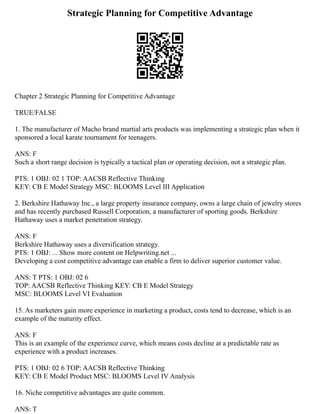 Strategic Planning for Competitive Advantage
Chapter 2 Strategic Planning for Competitive Advantage
TRUE/FALSE
1. The manufacturer of Macho brand martial arts products was implementing a strategic plan when it
sponsored a local karate tournament for teenagers.
ANS: F
Such a short range decision is typically a tactical plan or operating decision, not a strategic plan.
PTS: 1 OBJ: 02 1 TOP: AACSB Reflective Thinking
KEY: CB E Model Strategy MSC: BLOOMS Level III Application
2. Berkshire Hathaway Inc., a large property insurance company, owns a large chain of jewelry stores
and has recently purchased Russell Corporation, a manufacturer of sporting goods. Berkshire
Hathaway uses a market penetration strategy.
ANS: F
Berkshire Hathaway uses a diversification strategy.
PTS: 1 OBJ: ... Show more content on Helpwriting.net ...
Developing a cost competitive advantage can enable a firm to deliver superior customer value.
ANS: T PTS: 1 OBJ: 02 6
TOP: AACSB Reflective Thinking KEY: CB E Model Strategy
MSC: BLOOMS Level VI Evaluation
15. As marketers gain more experience in marketing a product, costs tend to decrease, which is an
example of the maturity effect.
ANS: F
This is an example of the experience curve, which means costs decline at a predictable rate as
experience with a product increases.
PTS: 1 OBJ: 02 6 TOP: AACSB Reflective Thinking
KEY: CB E Model Product MSC: BLOOMS Level IV Analysis
16. Niche competitive advantages are quite common.
ANS: T
 