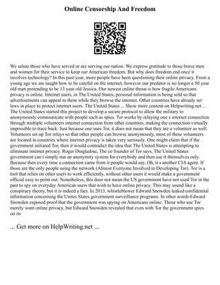 Online Censorship And Freedom
We salute those who have served or are serving our nation. We express gratitude to those brave men
and women for their service to keep our American freedom. But why does freedom end once it
involves technology? In this past year, more people have been questioning their online privacy. From a
young age we are taught how to be careful on the internet, however our predator is no longer a 50 year
old man pretending to be 13 year old Jessica. Our newest online threat is how fragile Americans
privacy is online. Internet users, in The United States, personal information is being sold so that
advertisements can appeal to them while they browse the internet. Other countries have already set
laws in place to protect internet users. The United States ... Show more content on Helpwriting.net ...
The United States started this project to develop a secure protocol to allow the military to
anonymously communicate with people such as spies. Tor works by relaying one s internet connection
through multiple volunteers internet connection from other countries, making the connection virtually
impossible to trace back. Just because one uses Tor, it does not mean that they are a volunteer as well.
Volunteers set up Tor relays so that other people can browse anonymously, most of these volunteers
are located in countries where internet privacy is taken very seriously. One might claim that if the
government initiated Tor, then it would contradict the idea that The United States is attempting to
eliminate internet privacy. Roger Dingledine, The co founder of Tor says, The United States
government can t simply run an anonymity system for everybody and then use it themselves only.
Because then every time a connection came from it people would say, Oh, it s another CIA agent. If
those are the only people using the network (Almost Everyone Involved in Developing Tor). Tor is a
tool that relies on other users to work efficiently, without other users it would make a government
official easy to point out. Nonetheless, this does not mean the US government have not used Tor in the
past to spy on everyday American users that wish to have online privacy. This may sound like a
conspiracy theory, but it is indeed a fact. In 2013, whistleblower Edward Snowden leaked confidential
information concerning the Unites States government surveillance programs. In other words Edward
Snowden exposed proof that the government was spying on Americans online. Those who use Tor
merely want online privacy, but Edward Snowden revealed that even with Tor the government spies
on its
... Get more on HelpWriting.net ...
 