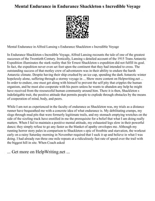 Mental Endurance in Endurance Shackleton s Incredible Voyage
Mental Endurance in Alfred Lansing s Endurance Shackleton s Incredible Voyage
In Endurance Shackleton s Incredible Voyage, Alfred Lansing recounts the tale of one of the greatest
successes of the Twentieth Century. Ironically, Lansing s detailed account of the 1915 Trans Antarctic
Expedition illuminates the stark reality that Sir Ernest Shackleton s expedition did not fulfill its goal.
In fact, the expedition never even set foot upon the continent that they had intended to cross. The
outstanding success of that motley crew of adventurers was in their ability to endure the harsh
Antarctic climate. Despite having their ship crushed by an ice cap, spending the dark Antarctic winter
hopelessly alone, suffering through a stormy voyage in ... Show more content on Helpwriting.net ...
In order to endure, one must get along with himself to prevent the self pity that cripples the human
organism, and he must also cooperate with his peers unless he wants to abandon any help he might
have received from the resourceful human community around him. There it is then, Shackleton s
indefatigable trait, the positive attitude that permits people to explode through obstacles by the means
of cooperation of mind, body, and peers.
While I am not as experienced in the faculty of endurance as Shackleton was, my trials as a distance
runner have bequeathed me with a concrete idea of what endurance is. My debilitating cramps, my
slogs through mud pits that were formerly legitimate trails, and my stomach emptying wretches on the
side of the sizzling track have enstilled in me the prerequisite for a belief that what I am doing really
matters. When I fail to maintain a positive mental attitude, my exhausted legs slow in their powerful
dance; they simply refuse to go any faster as the blanket of apathy envelopes me. Although my
running horror story pales in comparison to Shackleton s epic of frostbite and starvation, the workout
early on a rainy Saturday morning in November required that I suck it up and believe in what I was
doing. I had already run three one mile repeats at a ridiculously fast rate of speed over the trail with
the biggest hill in site. When Coach asked
... Get more on HelpWriting.net ...
 