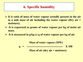 6. Specific humidity
 It is ratio of mass of water vapour actually present in the air
to a unit mass of air including the water vapour (Dry air +
moisture).
 It is expressed as grams of water vapour per kg of moist air
mass.
 It is measured in g/kg i.e g of water vapour per kg of air.
Mass of water vapour (MW)
q = --------------------------------------- X 100
Mass of air (dry air + moisture)
 