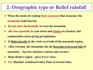 2. Orographic type or Relief rainfall
 When the moist air coming from sea/ocean that encounter the
mountains/relief barrier.
 It cant move horizontally to cross the mountain.
 Air rises upwards, it cools down and clouds are formed and
condensation starts giving precipitation.
 It Rains heavily in the wind ward side of the mountain region.
 After crossing the mountains the air descends to leeward side of
mountain. – has low moisture content and warmer.
 Rain shadow region – gives fewer rains.
 Ex: Mumbai (windward side), Pune (Leeward side).
 