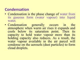 Condensation
• Condensation is the phase change of water from
its gaseous form (water vapour) into liquid
water.
• Condensation generally occurs in the
atmosphere when warm air rises it expands and
cools below its saturation point. Then its
capacity to hold water vapour more than its
holding capacity also reduces. As a result, the
water vapour available in the air parcel will
condense on the aerosols (dust particles) to form
cloud droplets.
 