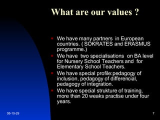 What are our value s  ?   We have many partners  in European countries. ( SOKRATES and ERASMUS programme.) We have  two specialisations  on BA level for Nursery School Teachers and  for Elementary School Teachers. We have special profile:pedagogy of inclusion, pedagogy of differencial, pedagogy of integration. We have special strukture of training, more than 20 weaks practise under four years. 09-06-05 