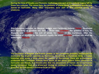 During the time of Greeks and Romans, mythology was part of the cultural legacy left by these two cultures. The name Gaia, the goddess of planet Earth competed in beauty with Venus or Aphrodite. Many other characters were part of this celestial family of creatures.  Pre-Columbian cultures, as Mayans, Aztecs, and Caribbean Indians  Tainos , developed their own body of goddess too. One of those was  Juranken , the goddess of fury for Mayans, and  Jurankán , the evil of winds for  Tainos  in the Caribbean. After the conquering of America by the Spanish royalty the word  Jurankán  evolved into what we know today  Huracán .  The incursion of English and French pirates in the Caribbean probably introduced the word into the English colonies as Hurricane. According to Fernando Ortiz, a Cuban historian who wrote a book about the history of Hurricanes; there are archeological evidences that Caribbean Indians were aware of the spiral pattern today observed in hurricane rain bands. It is known also that the awareness of Tainos about hurricanes saved Columbus’ fleet of a shipwreck during an incident in La Hispaniola, when the governor did not permit Columbus to be in a city. 