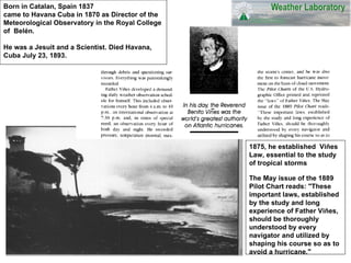 Born in Catalan, Spain 1837  came to Havana Cuba in 1870 as Director of the Meteorological Observatory in the Royal College of  Belén. He was a Jesuit and a Scientist. Died Havana, Cuba July 23, 1893. 1875, he established  Viñes Law, essential to the study of tropical storms   The May issue of the 1889 Pilot Chart reads: &quot;These important laws, established by the study and long experience of Father Viñes, should be thoroughly understood by every navigator and utilized by shaping his course so as to avoid a hurricane.&quot;   