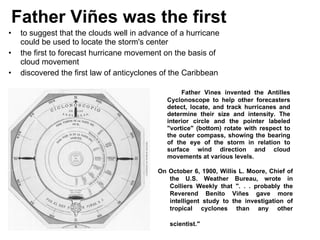 Father Viñes was the first   to suggest that the clouds well in advance of a hurricane could be used to locate the storm's center  the first to forecast hurricane movement on the basis of cloud movement  discovered the first law of anticyclones of the Caribbean  Father Vines invented the Antilles Cyclonoscope to help other forecasters detect, locate, and track hurricanes and determine their size and intensity. The interior circle and the pointer labeled &quot;vortice&quot; (bottom) rotate with respect to the outer compass, showing the bearing of the eye of the storm in relation to surface wind direction and cloud movements at various levels. On October 6, 1900, Willis L. Moore, Chief of the U.S. Weather Bureau, wrote in Colliers Weekly that &quot;. . . probably the Reverend Benito Viñes gave more intelligent study to the investigation of tropical cyclones than any other scientist.&quot;   