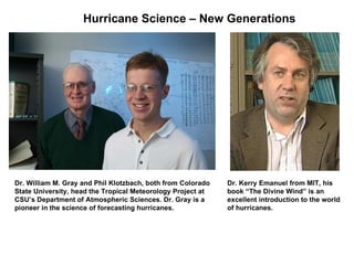 Dr. William M. Gray and Phil Klotzbach, both from Colorado State University, head the Tropical Meteorology Project at CSU’s Department of Atmospheric Sciences. Dr. Gray is a  pioneer in the science of forecasting hurricanes. Dr. Kerry Emanuel from MIT, his book “The Divine Wind” is an excellent introduction to the world  of hurricanes. Hurricane Science – New Generations 