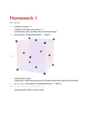 Homework 1
Dai - Nam Le
In[212]:= ClearAll "Global` "
1) Define a FCC lattice a×a×a with a = 2
In mathematica, there are lattice data for all Bravais lattices.
In[213]:= LatticeData "FaceCenteredCubic", "Image"
Out[213]=
2) Define basis vectors
Lattice data in mathematica also provide information about basis vectors of Bravais lattice
In[214]:= a1, a2, a3 LatticeData "FaceCenteredCubic", "Basis"
Out[214]= 1, 1, 0 , 1, 1, 0 , 0, 1, 1
Constructing FCC lattice via basis vectors
 