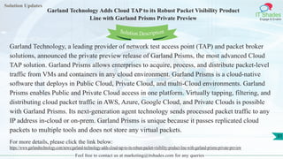 Solution Updates
IT Shades
Engage & Enable
Garland Technology Adds Cloud TAP to its Robust Packet Visibility Product
Line with Garland Prisms Private Preview
Feel free to contact us at marketing@itshades.com for any queries
31
Solution Description
Garland Technology, a leading provider of network test access point (TAP) and packet broker
solutions, announced the private preview release of Garland Prisms, the most advanced Cloud
TAP solution. Garland Prisms allows enterprises to acquire, process, and distribute packet-level
traffic from VMs and containers in any cloud environment. Garland Prisms is a cloud-native
software that deploys in Public Cloud, Private Cloud, and multi-Cloud environments. Garland
Prisms enables Public and Private Cloud access in one platform. Virtually tapping, filtering, and
distributing cloud packet traffic in AWS, Azure, Google Cloud, and Private Clouds is possible
with Garland Prisms. Its next-generation agent technology sends processed packet traffic to any
IP address in-cloud or on-prem. Garland Prisms is unique because it passes replicated cloud
packets to multiple tools and does not store any virtual packets.
For more details, please click the link below:
https://www.garlandtechnology.com/news/garland-technology-adds-cloud-tap-to-its-robust-packet-visibility-product-line-with-garland-prisms-private-preview
 