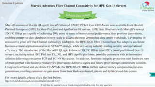 Solution Updates
IT Shades
Engage & Enable
Marvell Advances Fibre Channel Connectivity for HPE Gen 10 Servers
Feel free to contact us at marketing@itshades.com for any queries
39
Solution Description
Marvell announced that its QLogic® line of Enhanced 32GFC PCIe® Gen 4 HBAs are now available from Hewlett
Packard Enterprise (HPE) for their ProLiant and Apollo Gen 10 servers. HPE Gen 10 servers with Marvell’s newest
32GFC HBAs are capable of achieving 50% more in terms of transactional performance than previous generations,
enabling enterprise class databases to now scale to exceed the most demanding data center workloads. Leveraging 16
consecutive years of Fibre Channel technology leadership, the HPE 32Gb Fibre Channel host bus adapters accelerate
business-critical application access to NVMe™ storage, while delivering industry-leading security and operational
efficiency. The introduction of the Marvell® QLogic Enhanced 32GFC HBAs into HPE’s broad portfolio of Gen 10
servers, including select HPE ProLiant DL, ML and HPE Apollo platforms, provides customers with an innovative
solution delivering concurrent FCP and FC-NVMe access. In addition, firmware integrity protection with hardware root
of trust coupled with business productivity innovations deliver a secure and future-proof storage connectivity solution.
Designed to offload and accelerate FC-NVMe, the HPE 32GFC HBAs further reduce latency compared to previous
generations, enabling customers to gain more from their flash-accelerated private and hybrid cloud data center.
For more details, please click the link below:
https://www.marvell.com/company/news/pressDetail.do?releaseID=11357
 