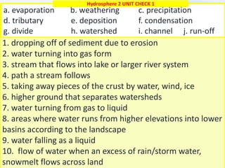 1
1. dropping off of sediment due to erosion
2. water turning into gas form
3. stream that flows into lake or larger river system
4. path a stream follows
5. taking away pieces of the crust by water, wind, ice
6. higher ground that separates watersheds
7. water turning from gas to liquid
8. areas where water runs from higher elevations into lower
basins according to the landscape
9. water falling as a liquid
10. flow of water when an excess of rain/storm water,
snowmelt flows across land
a. evaporation b. weathering c. precipitation
d. tributary e. deposition f. condensation
g. divide h. watershed i. channel j. run-off
Hydrosphere 2 UNIT CHECK 1
 