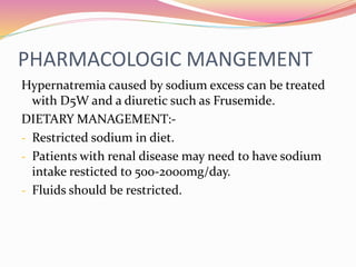 PHARMACOLOGIC MANGEMENT
Hypernatremia caused by sodium excess can be treated
with D5W and a diuretic such as Frusemide.
DIETARY MANAGEMENT:-
- Restricted sodium in diet.
- Patients with renal disease may need to have sodium
intake resticted to 500-2000mg/day.
- Fluids should be restricted.
 