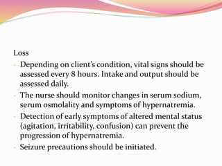 Loss
- Depending on client’s condition, vital signs should be
assessed every 8 hours. Intake and output should be
assessed daily.
- The nurse should monitor changes in serum sodium,
serum osmolality and symptoms of hypernatremia.
- Detection of early symptoms of altered mental status
(agitation, irritability, confusion) can prevent the
progression of hypernatremia.
- Seizure precautions should be initiated.
 