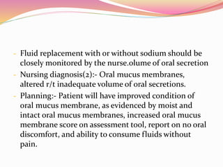 - Fluid replacement with or without sodium should be
closely monitored by the nurse.olume of oral secretion
- Nursing diagnosis(2):- Oral mucus membranes,
altered r/t inadequate volume of oral secretions.
- Planning:- Patient will have improved condition of
oral mucus membrane, as evidenced by moist and
intact oral mucus membranes, increased oral mucus
membrane score on assessment tool, report on no oral
discomfort, and ability to consume fluids without
pain.
 
