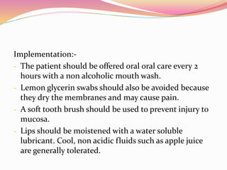 Implementation:-
- The patient should be offered oral oral care every 2
hours with a non alcoholic mouth wash.
- Lemon glycerin swabs should also be avoided because
they dry the membranes and may cause pain.
- A soft tooth brush should be used to prevent injury to
mucosa.
- Lips should be moistened with a water soluble
lubricant. Cool, non acidic fluids such as apple juice
are generally tolerated.
 