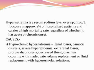 Hypernatremia is a serum sodium level over 145 mEq/L.
It occurs in approx. 1% of hospitalized patients and
carries a high mortality rate regardless of whether it
has acute or chronic onset.
CAUSES:-
1) Hypovolemic hypernatremia:- Renal losses, osmotic
diuresis, severe hyperglycemia, extrarenal losses,
profuse diaphoresis, decreased thirst, diarrhea
occuring with inadequate volume replacement or fluid
replacement with hyperosmolar solutions.
 