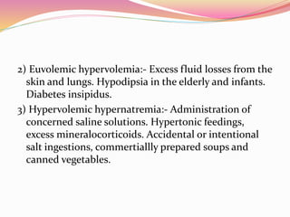2) Euvolemic hypervolemia:- Excess fluid losses from the
skin and lungs. Hypodipsia in the elderly and infants.
Diabetes insipidus.
3) Hypervolemic hypernatremia:- Administration of
concerned saline solutions. Hypertonic feedings,
excess mineralocorticoids. Accidental or intentional
salt ingestions, commertiallly prepared soups and
canned vegetables.
 