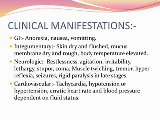 CLINICAL MANIFESTATIONS:-
 GI:- Anorexia, nausea, vomitting.
 Integumentary:- Skin dry and flushed, mucus
membrane dry and rough, body temperature elevated.
 Neurologic:- Restlessness, agitation, irritability,
lethargy, stupor, coma, Muscle twiching, tremor, hyper
reflexia, seizures, rigid paralysis in late stages.
 Cardiovascular:- Tachycardia, hypotension or
hypertension, erratic heart rate and blood pressure
dependent on fluid status.
 
