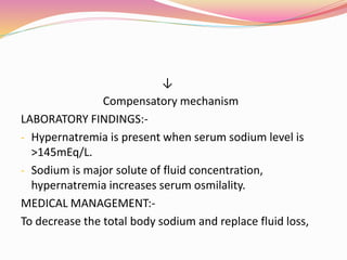 ↓
Compensatory mechanism
LABORATORY FINDINGS:-
- Hypernatremia is present when serum sodium level is
>145mEq/L.
- Sodium is major solute of fluid concentration,
hypernatremia increases serum osmilality.
MEDICAL MANAGEMENT:-
To decrease the total body sodium and replace fluid loss,
 
