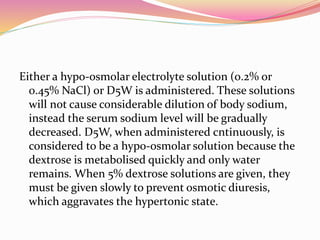 Either a hypo-osmolar electrolyte solution (0.2% or
0.45% NaCl) or D5W is administered. These solutions
will not cause considerable dilution of body sodium,
instead the serum sodium level will be gradually
decreased. D5W, when administered cntinuously, is
considered to be a hypo-osmolar solution because the
dextrose is metabolised quickly and only water
remains. When 5% dextrose solutions are given, they
must be given slowly to prevent osmotic diuresis,
which aggravates the hypertonic state.
 