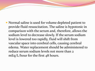  Normal saline is used for volume depleted patient to
provide fluid resuscitation. The saline is hypotonic in
comparison with the serum and, therefore, allows the
sodium level to decrease slowly. If the serum sodium
level is lowered too rapidly, fluid will shift from
vascular space into cerebral cells, causing cerebral
edema. Water replacement should be administered to
reduce serum sodium levels not more than 2
mEq/L/hour for the first 48 hours.
 