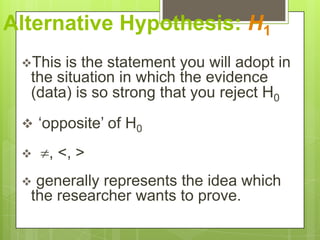 Alternative Hypothesis: H1
 This is the statement you will adopt in
  the situation in which the evidence
  (data) is so strong that you reject H0
  „opposite‟ of H0

    , <, >
  generally represents the idea which
  the researcher wants to prove.
 