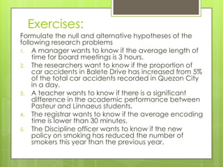 Exercises:
Formulate the null and alternative hypotheses of the
following research problems
1. A manager wants to know if the average length of
    time for board meetings is 3 hours.
2. The researchers want to know if the proportion of
    car accidents in Balete Drive has increased from 5%
    of the total car accidents recorded in Quezon City
    in a day.
3. A teacher wants to know if there is a significant
    difference in the academic performance between
    Pasteur and Linnaeus students.
4. The registrar wants to know if the average encoding
    time is lower than 30 minutes.
5. The Discipline officer wants to know if the new
    policy on smoking has reduced the number of
    smokers this year than the previous year.
 