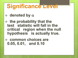 Significance Level
   denoted by 
 the probability that the
test statistic will fall in the
critical region when the null
hypothesis is actually true.
common choices are
0.05, 0.01, and 0.10
 