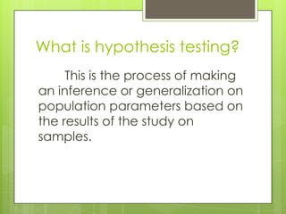 What is hypothesis testing?
     This is the process of making
an inference or generalization on
population parameters based on
the results of the study on
samples.
 