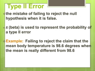 Type II Error
 the
    mistake of failing to reject the null
 hypothesis when it is false.

ß (beta) is used to represent the probability of
 a type II error

 Example: Failing to reject the claim that the
 mean body temperature is 98.6 degrees when
 the mean is really different from 98.6
 