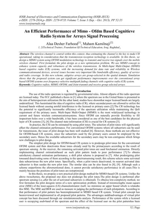 IOSR Journal of Electronics and Communication Engineering (IOSR-JECE)
e-ISSN: 2278-2834,p- ISSN: 2278-8735.Volume 7, Issue 3 (Sep. - Oct. 2013), PP 52-55
www.iosrjournals.org
www.iosrjournals.org 52 | Page
An Efficient Performance of Mimo - Ofdm Based Cognitieve
Radio System for Arrays Signal Processing
Alaa Desher Farhood[1]
, Maham Kamilnaji[2]
1, 2(Technical Trainer, Foundation Of Technical Education, Iraq, Baghdad.).
.
Abstract: The wireless channel is central within this context, thus estimating the channel is the key to make CR
operational, taking in consideration that the transmission-reception technology is available. In this thesis, we
design a MIMO system using OFDM modulation technology to transmit and receive two signals over the mobile
wireless channel. First formulate the pilot design as a new optimization problem. We use MIMO concept to
enhance system capacity and robustness of the wireless transmission. In Multi-Input Multi-Output (MIMO)
based cognitive radio (CR) systems, with the increasing demand for data rate and reliability in Wireless
communicationsand devices, several issues become very important like bandwidth efficiency, quality of service
and radio coverage. In this new scheme, adaptive arrays are group-selected in the spatial domain. Simulation
shows that the proposed system can get significant performance improvements over the conventional array
based OFDM systems over frequency-selective multipath fading channels with cognitive radio (CR) system.
Keywords: Cognitive radios, MIMO, OFDM, and Joint transmit and receive group selected arrays.
I. Introduction
The use of the radio spectrum is regulated by governmental rules. Almost allparts of the radio spectrum
are licensed today. The FCC published a thesis in [1] where the spectrum use in the United States is presented in
the aim of betterspectrum utilization.On the other hand, studies have shownthat major licensed bands are largely
underutilized. This hasinitiated the idea of cognitive radio (CR), where secondaryusers are allowed to utilize the
licensed bands without causing armful interference to the licensed or primary users [2].The CR technology has
the potential to significantly increasethe efficiency of the spectrum utilization while maintaining the QoS
requirement of the primary users. Multi-Input Multi-Output (MIMO) is the most widelyused technology in
current and future wireless communicationsystems. Since OFDM can naturally provide flexibility to fill
inspectrum holes over a wide bandwidth, it has been considered as one of the best candidates for the physical
layer of CR systems [3], [4].The channel state information (CSI) is crucial for CR systems [5].
In practice, the CSI can be estimated by using pilot tones. The selection of pilot tones will significantly
affect the channel estimation performance. For conventional OFDM systems where all subcarriers can be used
for transmission, the issue of pilot design has been well studied [6]. However, these methods are not effective
for OFDM-based CR systems, since the subcarriers used by the primary users cannot be employed by the
secondary users. Hence the available subcarriers for the secondary users may be non-contiguous which brings
new challenges to pilot design.
The simplest pilot design for OFDM-based CR system is to predesign pilot tones for the conventional
OFDM system and then deactivates those tones already used by the primaryusers according to the result of
spectrum sensing. At the receiver, the remaining activated pilot tones are used forchannel estimation. Directly
implementing channel estimationbased on such pilot pattern leads to poor performance [7].To obtains
satisfactory channel estimation performance, a shift pilot scheme is proposed in [7]. After predesigning pilot
tonesand deactivating some of them according to the spectrumsensing result, this scheme selects some activated
data subcarriersas the new pilot tones. Specifically, when a pilot toneis deactivated, its nearest activated data
subcarrier is then usedas the new pilot tone. The similar idea can be also found in [8], [9]. Although such a
scheme outperforms the aforementioned done, it cannot provide satisfactory performance in all cases.This is
mainly because the positions of pilot tones are notoptimized.
In this thesis, we propose a new practical pilot design method for MIMO-based CR systems. Unlike the
above twoschemes, the proposed one does not predesign the pilot tones.The pilot design is performed after
spectrum sensing (i.e.,after the set of activated subcarriers is obtained). To obtaina low-complexity method, we
first formulate the pilot designin terms of a new optimization problem. Instead of minimizingthe mean-square
error (MSE) of the least-squares (LS) channelestimator itself, we minimize an upper bound which is relatedto
this MSE. The MSE and BER are used as measure in judging the performance of each pilotpattern. According to
that performance of pilot pattern has beenimplemented in MIMO based CR system. Virtual pilot concept has
beenreviewed and implemented in all proposed pilot patterns. The advantages anddisadvantages of virtual pilot
concept has been discussed through our simulationresults analysis. Performance of the system while a licensed
user is occupying asub-band of the spectrum and the effect of the licensed user on the pilot patternhas been
 