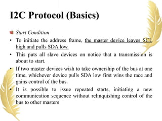 I2C Protocol (Basics)
Start Condition
• To initiate the address frame, the master device leaves SCL
high and pulls SDA low.
• This puts all slave devices on notice that a transmission is
about to start.
• If two master devices wish to take ownership of the bus at one
time, whichever device pulls SDA low first wins the race and
gains control of the bus.
• It is possible to issue repeated starts, initiating a new
communication sequence without relinquishing control of the
bus to other masters
 