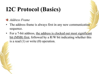 I2C Protocol (Basics)
Address Frame
• The address frame is always first in any new communication
sequence.
• For a 7-bit address, the address is clocked out most significant
bit (MSB) first, followed by a R/W bit indicating whether this
is a read (1) or write (0) operation.
 