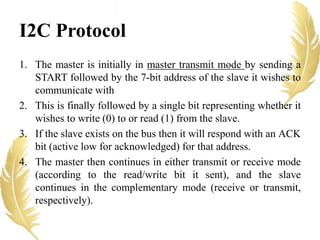 I2C Protocol
1. The master is initially in master transmit mode by sending a
START followed by the 7-bit address of the slave it wishes to
communicate with
2. This is finally followed by a single bit representing whether it
wishes to write (0) to or read (1) from the slave.
3. If the slave exists on the bus then it will respond with an ACK
bit (active low for acknowledged) for that address.
4. The master then continues in either transmit or receive mode
(according to the read/write bit it sent), and the slave
continues in the complementary mode (receive or transmit,
respectively).
 